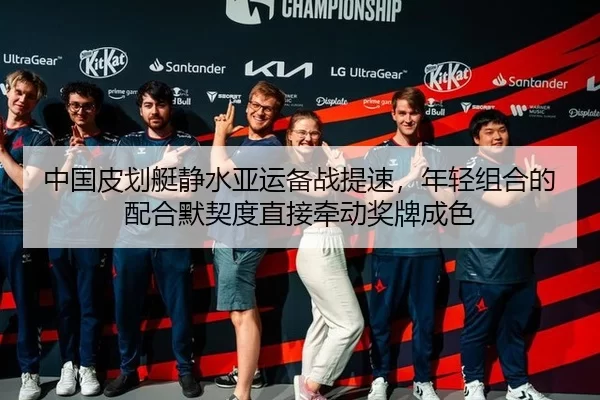 中国皮划艇静水亚运备战提速，年轻组合的配合默契度直接牵动奖牌成色